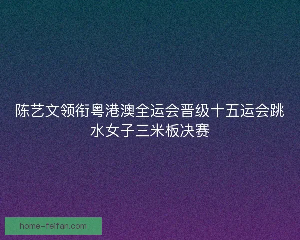 陈艺文领衔粤港澳全运会晋级十五运会跳水女子三米板决赛 陈艺文领衔粤港澳全运会晋级十五运会跳水女子三米板决赛