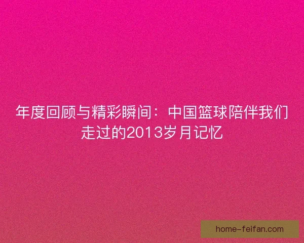 年度回顾与精彩瞬间:中国篮球陪伴我们走过的2013岁月记忆 年度回顾与精彩瞬间:中国篮球陪伴我们走过的2013岁月记忆