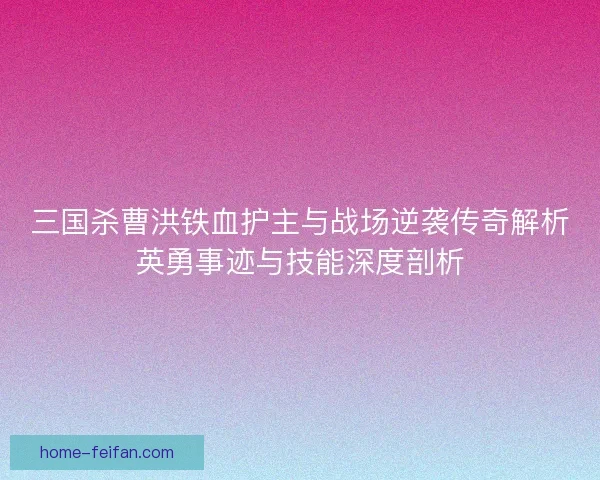 三国杀曹洪铁血护主与战场逆袭传奇解析英勇事迹与技能深度剖析