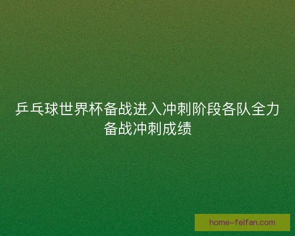 乒乓球世界杯备战进入冲刺阶段各队全力备战冲刺成绩