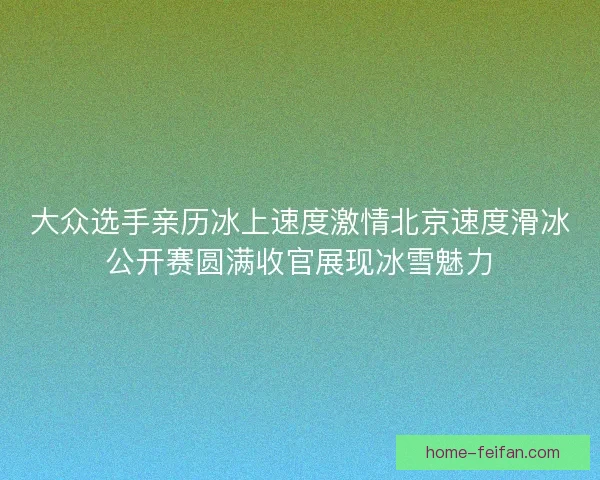 大众选手亲历冰上速度激情北京速度滑冰公开赛圆满收官展现冰雪魅力