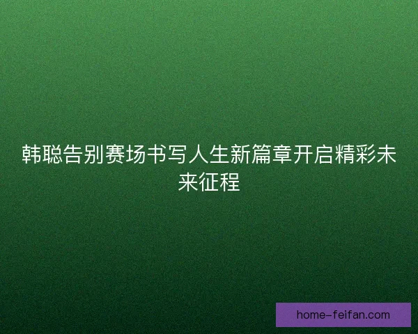 韩聪告别赛场书写人生新篇章开启精彩未来征程